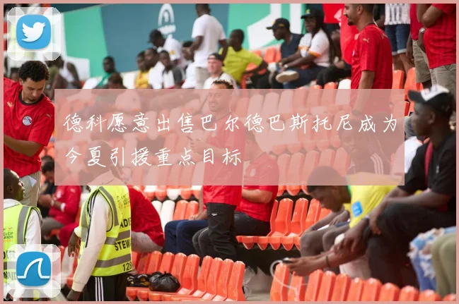 德科愿意出售巴尔德巴斯托尼成为今夏引援重点目标