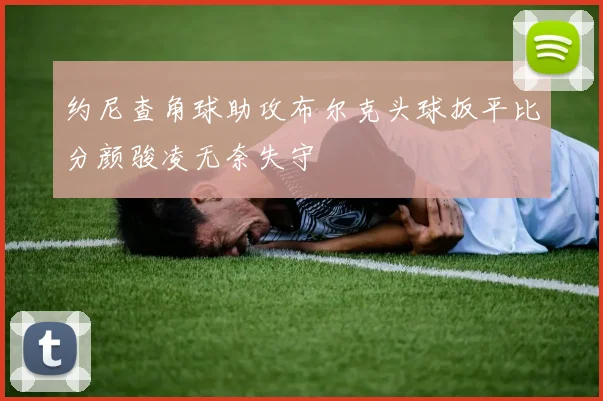 约尼查角球助攻布尔克头球扳平比分颜骏凌无奈失守