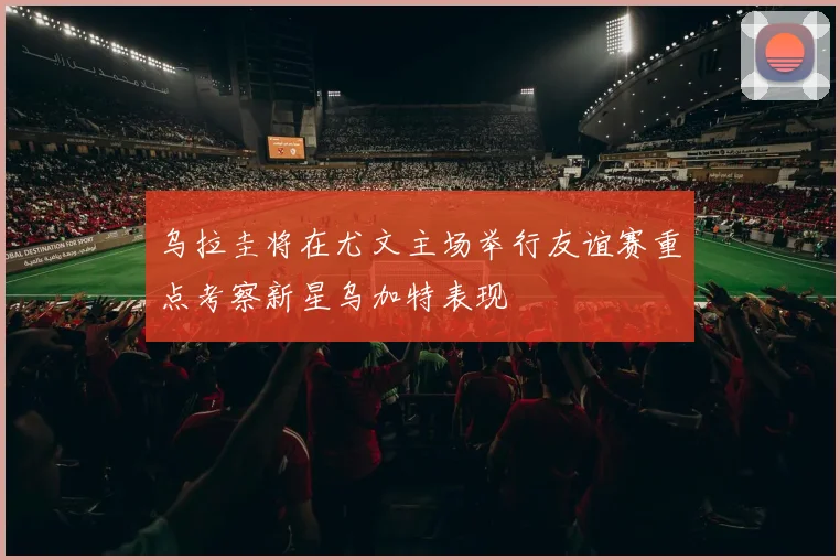 乌拉圭将在尤文主场举行友谊赛重点考察新星乌加特表现
